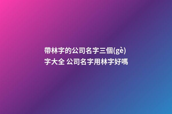 帶林字的公司名字三個(gè)字大全 公司名字用林字好嗎-第1張-公司起名-玄機(jī)派